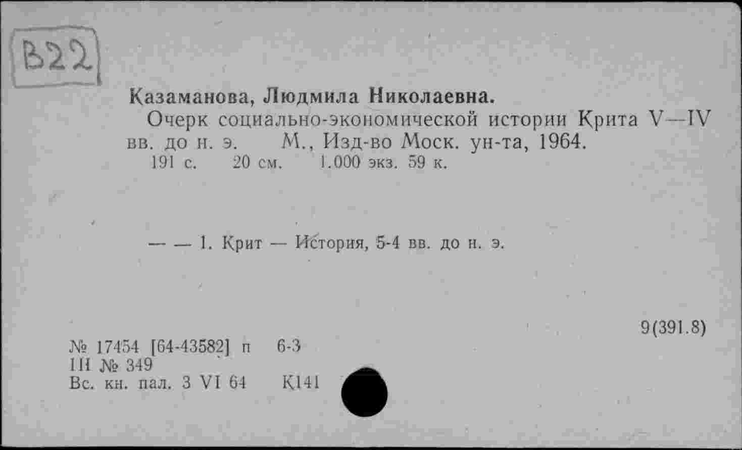 ﻿mj
Казаманова, Людмила Николаевна.
Очерк социально-экономической истории Крита V—IV вв. до н. э. М., Изд-во Моск, ун-та, 1964.
191 с. 20 см. 1.000 экз. 59 к.
-----1. Крит — История, 5-4 вв. до н. э.
№ 17454 [64-43582] п
111 № 349
Вс. кн. пал. З VI 64
6-3
9(391.8)